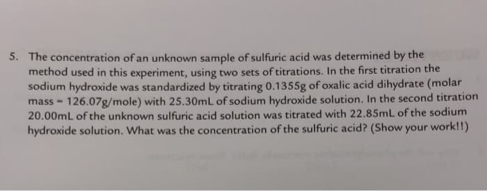 5. The concentration of an unknown sample of sulfuric acid was determined by the
method used in this experiment, using two sets of titrations. In the first titration the
sodium hydroxide was standardized by titrating 0.1355g of oxalic acid dihydrate (molar
mass - 126.07g/mole) with 25.30mL of sodium hydroxide solution. In the second titration
20.00mL of the unknown sulfuric acid solution was titrated with 22.85mL of the sodium
hydroxide solution. What was the concentration of the sulfuric acid? (Show your work!!)