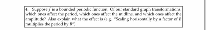 4. Suppose f is a bounded periodic function. Of our standard graph transformations,
which ones affect the period, which ones affect the midline, and which ones affect the
amplitude? Also explain what the effect is (e.g. "Scaling horizontally by a factor of B
multiplies the period by B").
