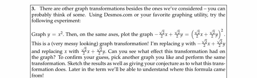 3. There are other graph transformations besides the ones we've considered - you can
probably think of some. Using Desmos.com or your favorite graphing utility, try the
following experiment:
2
Graph y = x². Then, on the same axes, plot the graph – x + y = (x+ y)*.
This is a (very messy looking) graph transformation! I'm replacing y with - x+ y
and replacing x with x+ y. Can you see what effect this transformation had on
the graph? To confirm your guess, pick another graph you like and perform the same
transformation. Sketch the results as well as giving your conjecture as to what this trans-
formation does. Later in the term we'll be able to understand where this formula came
from!
