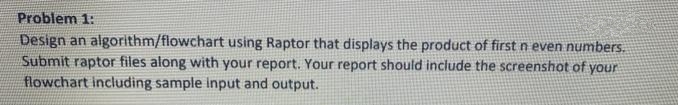 Problem 1:
Design an algorithm/flowchart using Raptor that displays the product of first n even numbers.
Submit raptor files along with your report. Your report should include the screenshot of your
flowchart including sample input and output.
