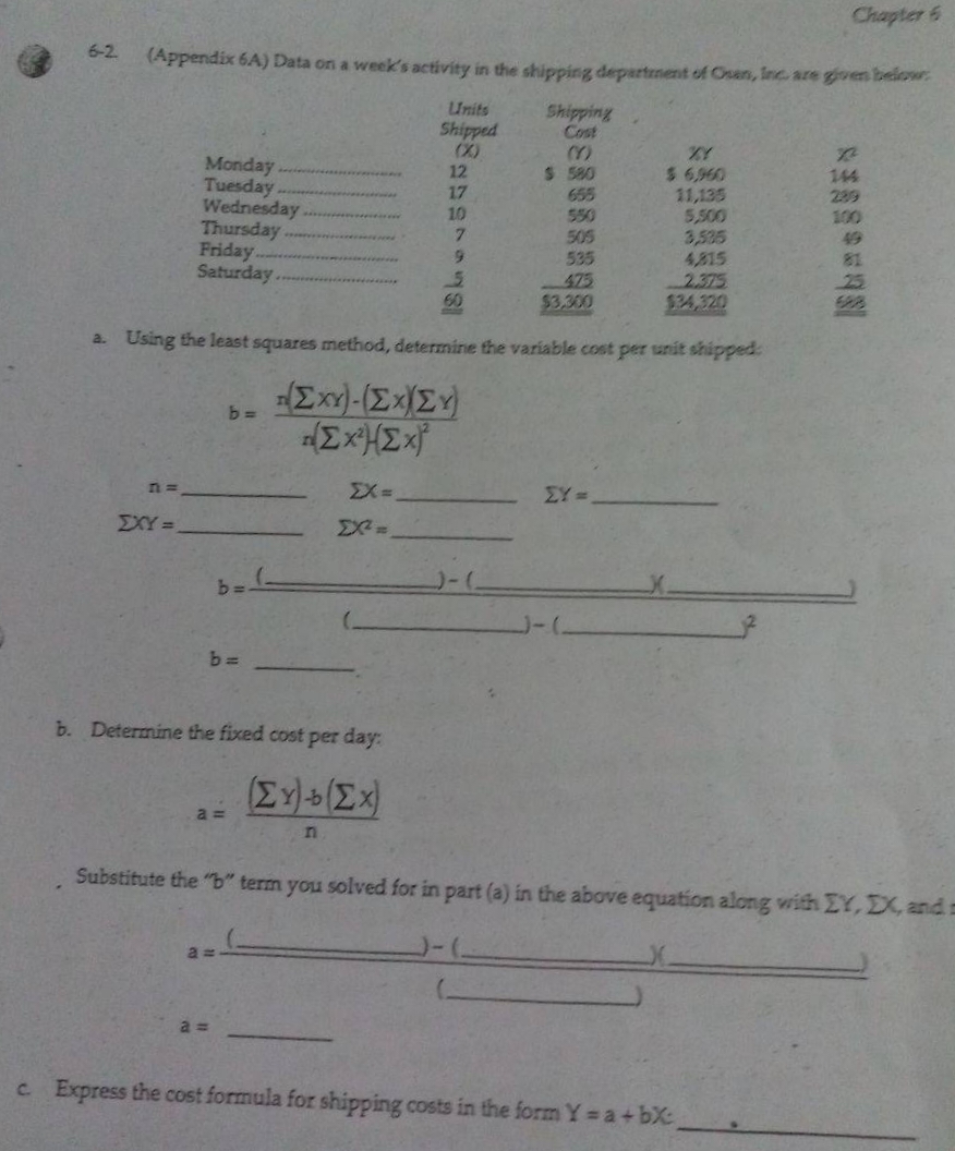 6-2
(Appendix 6A) Data on a week's activity in the shipping department of Osan, Inc. are given below.
Units
Shipped
n=
Monday
Tuesday
Wednesday.
ΣΧΥΣ
Thursday
Friday.
Saturday.
b=
b=
b. Determine the fixed cost per day:
(Ex) (Ex)
a. Using the least squares method, determine the variable cost per unit shipped:
- Σχι)-(Σ.Σ.)
ExªHEX
EX=
a=
a=
12
17
10
n
7
9
5
Shipping
Cost
(Y)
$ 580
550
505
535
475
$3,300
%1
$ 6,960
11,135
5,500
3,535
4815
2.375
$34,320
EY=
Chapter 6
c. Express the cost formula for shipping costs in the form Y= a + bx,
144
49
Substitute the "b" term you solved for in part (a) in the above equation along with EY, DX, and s
25