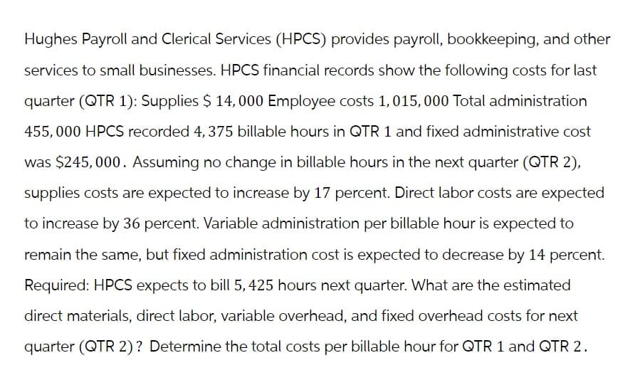 Hughes Payroll and Clerical Services (HPCS) provides payroll, bookkeeping, and other
services to small businesses. HPCS financial records show the following costs for last
quarter (QTR 1): Supplies $ 14,000 Employee costs 1,015, 000 Total administration
455,000 HPCS recorded 4, 375 billable hours in QTR 1 and fixed administrative cost
was $245,000. Assuming no change in billable hours in the next quarter (QTR 2),
supplies costs are expected to increase by 17 percent. Direct labor costs are expected
to increase by 36 percent. Variable administration per billable hour is expected to
remain the same, but fixed administration cost is expected to decrease by 14 percent.
Required: HPCS expects to bill 5, 425 hours next quarter. What are the estimated
direct materials, direct labor, variable overhead, and fixed overhead costs for next
quarter (QTR 2)? Determine the total costs per billable hour for QTR 1 and QTR 2.