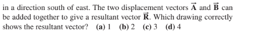 in a direction south of east. The two displacement vectors A and B can
be added together to give a resultant vector R. Which drawing correctly
shows the resultant vector? (a) 1 (b) 2 (c) 3 (d) 4
