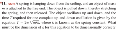 *11. ssm A spring is hanging down from the ceiling, and an object of mass
m is attached to the free end. The object is pulled down, thereby stretching
the spring, and then released. The object oscillates up and down, and the
time T required for one complete up-and-down oscillation is given by the
equation T = 27 Vmlk, where k is known as the spring constant. What
must be the dimension of k for this equation to be dimensionally correct?
