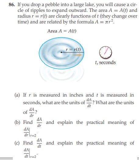 86. If you drop a pebble into a large lake, you will cause a cir-
cle of ripples to expand outward. The area A = A(t) and
radius r= r(t) are clearly functions of t (they change over
time) and are related by the formula A = ar?.
Area A = A(t)
r = r(t)
t, seconds
(a) If r is measured in inches and t is measured in
seconds, what are the units of ? What are the units
dt
of
dr
dA
and explain the practical meaning of
(b) Find
dr
dA
dr r=2
dA
(c) Find
and explain the practical meaning of
dt
dA|
dt \r=2
