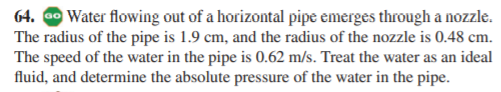 64. ao Water flowing out of a horizontal pipe emerges through a nozzle.
The radius of the pipe is 1.9 cm, and the radius of the nozzle is 0.48 cm.
The speed of the water in the pipe is 0.62 m/s. Treat the water as an ideal
fluid, and determine the absolute pressure of the water in the pipe.
