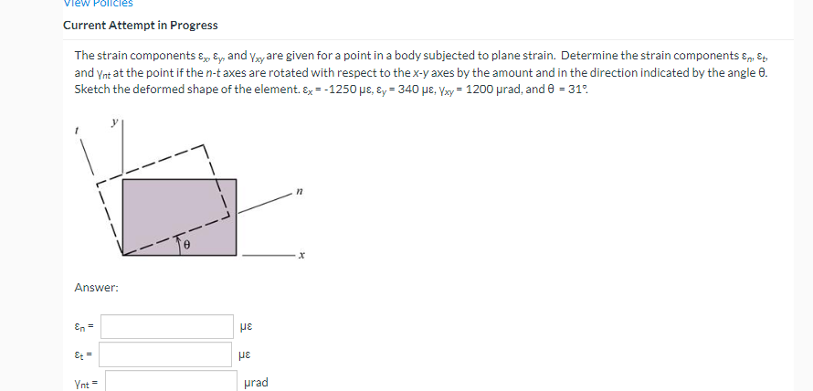 ew Policies
Current Attempt in Progress
The strain components & & and Yxy are given for a point in a body subjected to plane strain. Determine the strain components &
and Ynt at the point if the n-t axes are rotated with respect to the x-y axes by the amount and in the direction indicated by the angle 8.
Sketch the deformed shape of the element. Ex = -1250 µe, y = 340 μE, Yxy = 1200 μrad, and 8 = 31%
Answer:
En =
Et =
Ynt =
με
με
urad
n
x