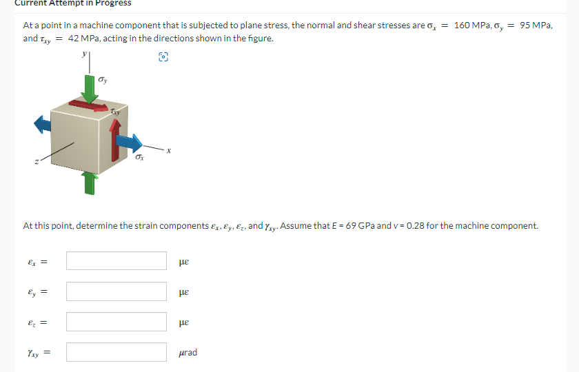 Current Attempt in Progress
At a point in a machine component that is subjected to plane stress, the normal and shear stresses are o, = 160 MPa, o, = 95 MPa,
and Txy = 42 MPa, acting in the directions shown in the figure.
At this point, determine the strain components &x, y, &, and xy. Assume that E = 69 GPa and v= 0.28 for the machine component.
£x =
Ey =
&₂ =
Yxy
=
με
με
με
μrad