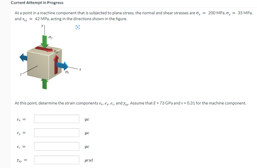 Current Attempt in Progress
At a point in a machine component that is subjected to plane stress, the normal and shear stresses are o₂ = 200 MPa, oy = 35 MPa,
and Txy = 42 MPa, acting in the directions shown in the figure.
£x =
Ey =
dy
At this point, determine the strain components &x, y, &, and xy. Assume that E = 73 GPa and v= 0.31 for the machine component.
Ez =
Txy
ox
με
με
με
μrad