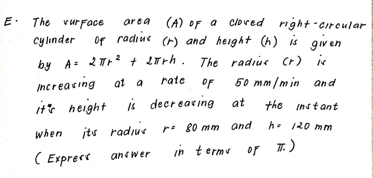 The vurFace
ar e a
(A) OF a
Cloved
right-Circular
cylınder
Of radiue
(r) and height (h) is given
+ LTrh.
The radiue (r) is
by A = 2 Th?
at
rate
OF
50 mm/min and
Increacing
it's height
is decr earing
at
the instant
r= 80 mm
and
h= 120 mm
when
its radiur
in termu
7: )
OF
( Exprere
answer
