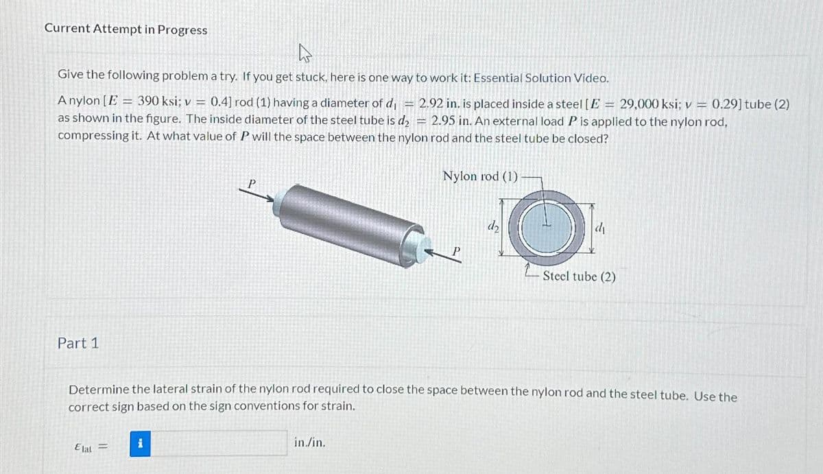 Current Attempt in Progress
4
Give the following problem a try. If you get stuck, here is one way to work it: Essential Solution Video.
0.4] rod (1) having a diameter of d,
A nylon [E 390 ksi; v =
=
2.92 in. is placed inside a steel [E = 29,000 ksi; v = 0.29] tube (2)
as shown in the figure. The inside diameter of the steel tube is d₂ = 2.95 in. An external load P is applied to the nylon rod,
compressing it. At what value of P will the space between the nylon rod and the steel tube be closed?
Part 1
Elat =
P
i
KE
in./in.
Nylon rod (1).
O
Determine the lateral strain of the nylon rod required to close the space between the nylon rod and the steel tube. Use the
correct sign based on the sign conventions for strain.
di
Steel tube (2)