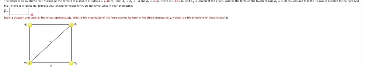 diagram below shows four charges at the comers of a square of sides d = 2.30 m. Here, 91 = 9₂ = -9 and 93 = 3.0g, where q = 2.40 nC and 93 is located at the origin. What is the force on the fourth charge 94 = 3.50 nC? Assume that the +x axis is directed to the right and
the +y axis is directed up. Express your answer in vector form. Do not enter units in your expression.
Draw a diagram and label all the forces appropriately. What is the magnitude of the force exerted by each of the three charges on 94? What are the directions of these forces? N