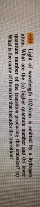 50 Light of wavelength 102.6 nm is emitted by a hydrogen
atom. What are the (a) higher quantum number and (b) lower
quantum number of the transition producing this emission? (c)
What is the name of the series that includes the transition?