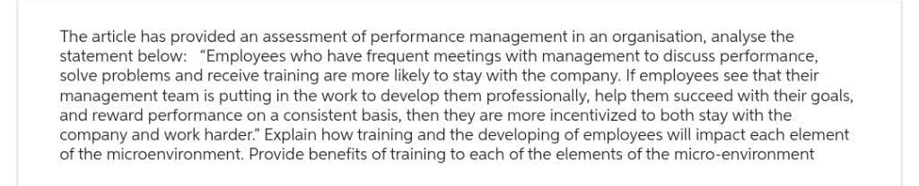 The article has provided an assessment of performance management in an organisation, analyse the
statement below: "Employees who have frequent meetings with management to discuss performance,
solve problems and receive training are more likely to stay with the company. If employees see that their
management team is putting in the work to develop them professionally, help them succeed with their goals,
and reward performance on a consistent basis, then they are more incentivized to both stay with the
company and work harder." Explain how training and the developing of employees will impact each element
of the microenvironment. Provide benefits of training to each of the elements of the micro-environment