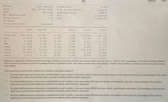 Method:
Date:
Time:
No. Observations:
Df Residuals:
Dr Model:
Covariance Type:
Intercept
educ
10
KWW
exper
black
feduc
meduc
Least Squares
Wed, 23 Nov 2022
08:57:40
coef
-503.0058
40.5455
3.1654
7.2094
16.2338
-59.2987
10.8278
5.0471
nonrobust
std err
722
714
7
138.947
8.660
1.199
2.120
3.740
52.143
5.353
6.106
F-statistics
Prob (F-statistic):
Log-Likelihood:
AIC:
BIC:
-3.620
4.682
2.640
3.400
4.340
-1.137
2.023
0.827
P> [t]
0.000
0.000
0.008
0.001
0.000
0.256
0.043
0.409
10.025
-775.800
23.543
0.812
3.0471
8.891
-161.671
0.318
-6.941
23.83
3.310-29
-5288.5
1.0590+04
1.063+04
0.975)
-230.212
57.548
5.519
11.372
23.577
43.074
21.338
17.035
Return
Next
Above is a regression of men's monthly earnings in dollars as a function of their years of education, their IQ score in "points", their Knowledge of the World of Work (KWW)
score in points (a measure of their knowledge of how occupations work), their years of work experience (exper), whether they are Black, and their parents' education (feduc
and meduc).
How would you interpret the coefficient on mother's education (meduc)?
For each additional year of education completed by a man's mother, a man earns about 5 percent more per month, controlling for education, IQ knowledge of the world
of work score, years of work experience, whether he's Black, and his father's education.
For each additional year of education completed by a man's mother, a man earns about $5 more per month, controlling for education, IQ, knowledge of the world of
work score, years of work experience, whether he's Black, and his father's education.
For each additional year of education completed by a man's mother, a man earns about $0.83 more per month, controlling for education, IQ, knowledge of the world of
work score, years of work experience, whether he's Black, and his father's education.
For each additional year of education completed by a man's mother, a man earns about $6 more per month, controlling for education, IQ, knowledge of the world of
work score, years of work experience, whether he's Black, and his father's education.