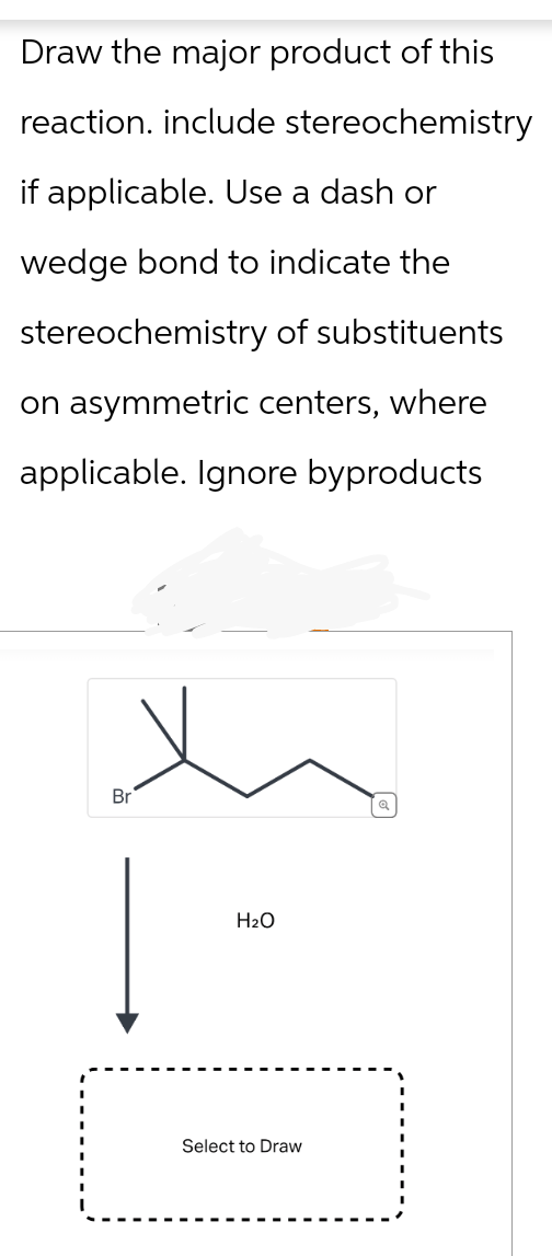 Draw the major product of this
reaction. include stereochemistry
if applicable. Use a dash or
wedge bond to indicate the
stereochemistry of substituents
on asymmetric centers, where
applicable. Ignore byproducts
Br
H₂O
Select to Draw
થ