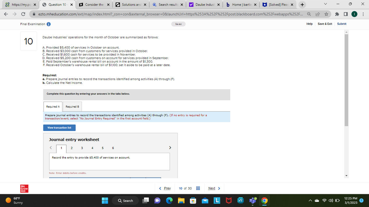 22 https://my.pc
← → с
10
Mc
Graw
Hill
68°F
Sunny
x
Final Examination i
Consider the X Solutions and x
Daube Indust X b Home | bartle x
ezto.mheducation.com/ext/map/index.html?_con=con&external_browser=0&launch Url=https%253A%252F%252Fpost.blackboard.com%252Fwebapps%252F... Q
Question 10- X
Daube Industries' operations for the month of October are summarized as follows:
A. Provided $5,400 of services in October on account.
B. Received $3,000 cash from customers for services provided in October.
C. Received $1,600 cash for services to be provided in November.
D. Received $5,200 cash from customers on account for services provided in September.
E. Paid September's warehouse rental bill on account in the amount of $1,300.
F. Received October's warehouse rental bill of $1,100; set it aside to be paid at a later date.
Required:
a. Prepare journal entries to record the transactions identified among activities (A) through (F).
b. Calculate the Net Income.
Complete this question by entering your answers in the tabs below.
View transaction list
Required A Required B
Prepare journal entries to record the transactions identified among activities (A) through (F). (If no entry is required for a
transaction/event, select "No Journal Entry Required" in the first account field.)
Journal entry worksheet
<
1 2
Search results X
3 4 5 6
Record the entry to provide $5,400 of services on account.
Note: Enter debits before credits.
Q Search
Saved
>
< Prev 10 of 30
Next >
VX
[Solved] Pleas x +
Help Save & Exit
Submit
4) O
12:25 PM
3/1/2023
x
: