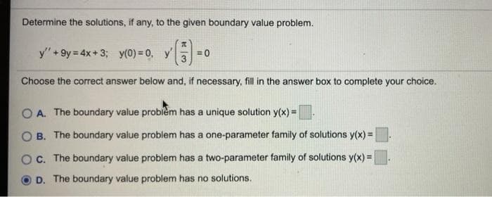 Determine the solutions, if any, to the given boundary value problem.
y" + 9y = 4x+ 3; y(0) = 0,
= 0
3
Choose the correct answer below and, if necessary, fill in the answer box to complete your choice.
O A. The boundary value probiem has a unique solution y(x) =.
B. The boundary value problem has a one-parameter family of solutions y(x) =
C. The boundary value problem has a two-parameter family of solutions y(x) =
D. The boundary value problem has no solutions.
