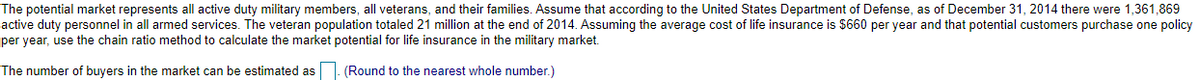 The potential market represents all active duty military members, all veterans, and their families. Assume that according to the United States Department of Defense, as of December 31, 2014 there were 1,361,869
active duty personnel in all armed services. The veteran population totaled 21 million at the end of 2014. Assuming the average cost of life insurance is $660 per year and that potential customers purchase one policy
per year, use the chain ratio method to calculate the market potential for life insurance in the military market.
The number of buyers in the market can be estimated as
(Round to the nearest whole number.)
