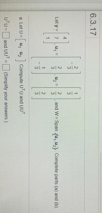 4.
6.3.17
3
3
Let y = 7u=
U2 =
3
and W = Span fu, u,} Complete parts (a) and (b).
%3D
1
2
3
a. Let U = u, uz
Compute UTU and UUT.
UTU= and UU' =(Simplify your answers.)
%3D
