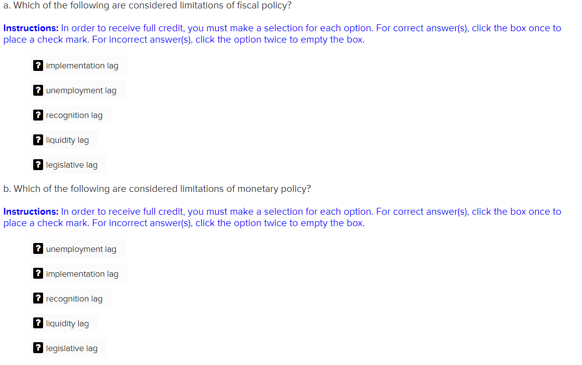 a. Which of the following are considered limitations of fiscal policy?
Instructions: In order to receive full credit, you must make a selection for each option. For correct answer(s), click the box once to
place a check mark. For incorrect answer(s), click the option twice to empty the box.
? implementation lag
? unemployment lag
? recognition lag
? liquidity lag
? legislative lag
b. Which of the following are considered limitations of monetary policy?
Instructions: In order to receive full credit, you must make a selection for each option. For correct answer(s), click the box once to
place a check mark. For incorrect answer(s), click the option twice to empty the box.
? unemployment lag
? implementation lag
? recognition lag
?liquidity lag
? legislative lag