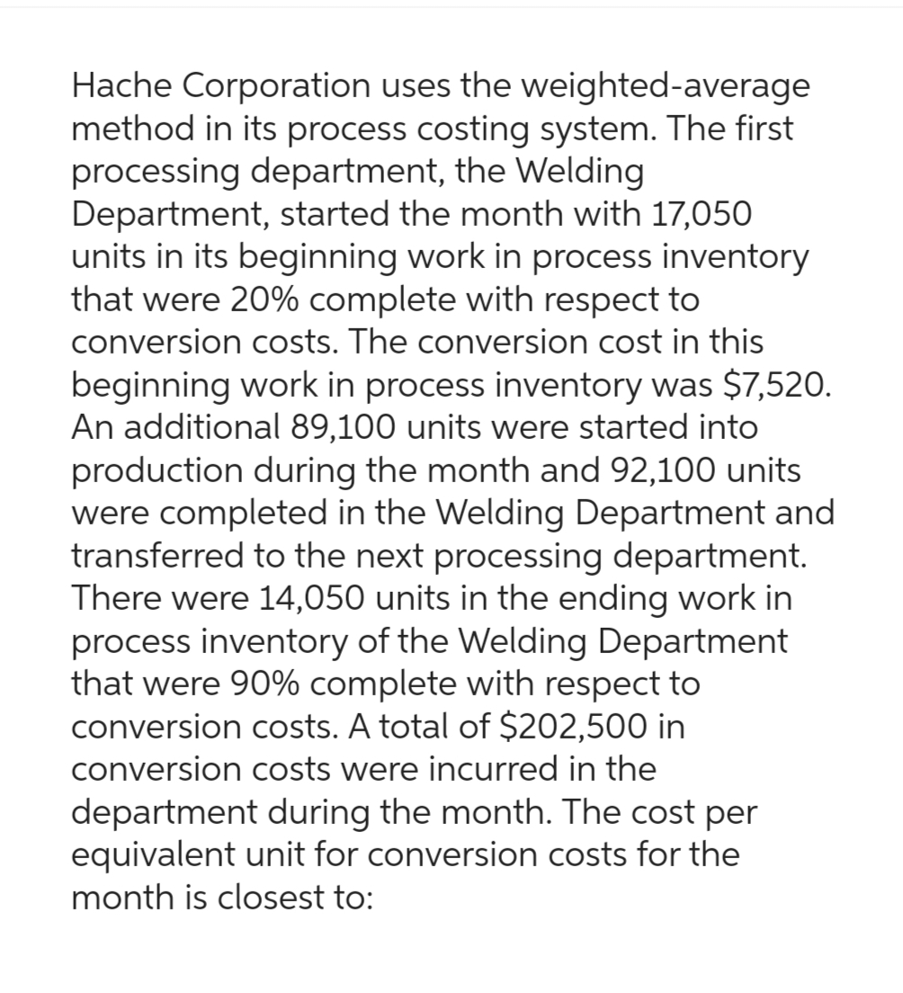 Hache Corporation uses the weighted-average
method in its process costing system. The first
processing department, the Welding
Department, started the month with 17,050
units in its beginning work in process inventory
that were 20% complete with respect to
conversion costs. The conversion cost in this
beginning work in process inventory was $7,520.
An additional 89,100 units were started into
production during the month and 92,100 units
were completed in the Welding Department and
transferred to the next processing department.
There were 14,050 units in the ending work in
process inventory of the Welding Department
that were 90% complete with respect to
conversion costs. A total of $202,500 in
conversion costs were incurred in the
department during the month. The cost per
equivalent unit for conversion costs for the
month is closest to: