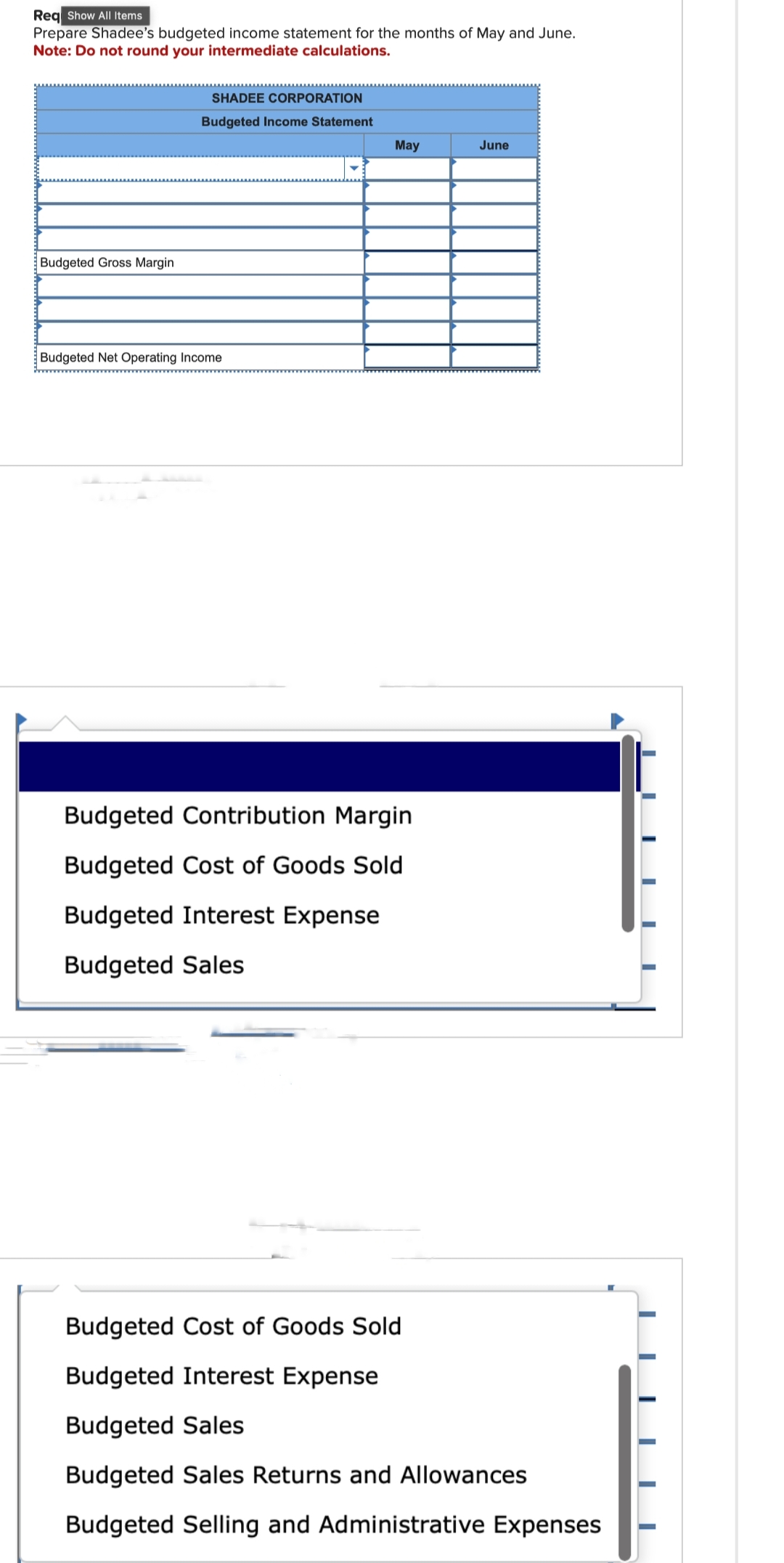 Req Show All Items
Prepare Shadee's budgeted income statement for the months of May and June.
Note: Do not round your intermediate calculations.
Budgeted Gross Margin
SHADEE CORPORATION
Budgeted Income Statement
Budgeted Net Operating Income
May
Budgeted Contribution Margin
Budgeted Cost of Goods Sold
Budgeted Interest Expense
Budgeted Sales
June
Budgeted Cost of Goods Sold
Budgeted Interest Expense
Budgeted Sales
Budgeted Sales Returns and Allowances
Budgeted Selling and Administrative Expenses