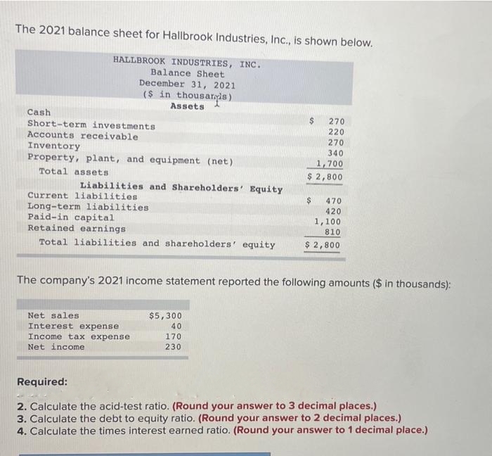 The 2021 balance sheet for Hallbrook Industries, Inc., is shown below.
HALLBROOK INDUSTRIES, INC.
Balance Sheet
December 31, 2021
($ in thousaris)
Assets
Cash
Short-term investments
Accounts receivable
Inventory
Property, plant, and equipment (net)
Total assets
Liabilities and Shareholders' Equity
Current liabilities
Long-term liabilities.
Paid-in capital
Retained earnings
Total liabilities and shareholders' equity
Net sales
Interest expense
Income tax expense
Net income
$
270
220
270
340
1,700
$ 2,800
$5,300
40
170
230
$
470
420
The company's 2021 income statement reported the following amounts ($ in thousands):
1,100
810
$ 2,800
Required:
2. Calculate the acid-test ratio. (Round your answer to 3 decimal places.)
3. Calculate the debt to equity ratio. (Round your answer to 2 decimal places.)
4. Calculate the times interest earned ratio. (Round your answer to 1 decimal place.)