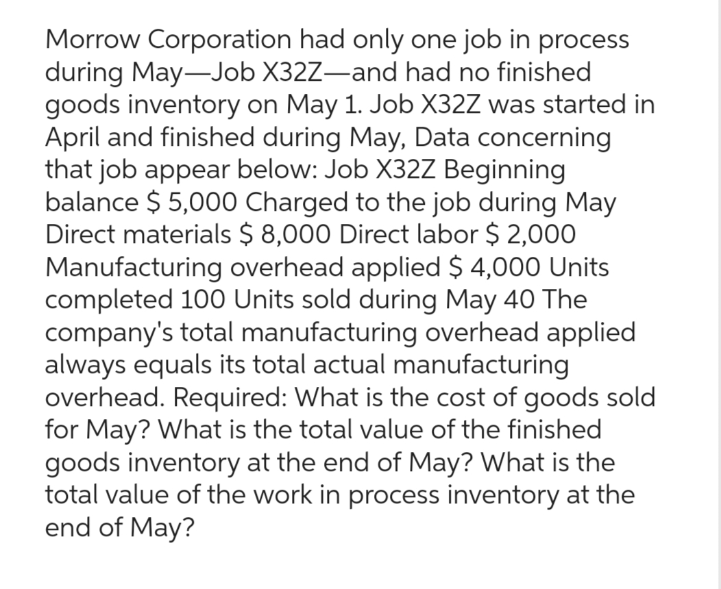 Morrow Corporation had only one job in process
during May-Job X32Z-and had no finished
goods inventory on May 1. Job X32Z was started in
April and finished during May, Data concerning
that job appear below: Job X32Z Beginning
balance $5,000 Charged to the job during May
Direct materials $ 8,000 Direct labor $ 2,000
Manufacturing overhead applied $ 4,000 Units
completed 100 Units sold during May 40 The
company's total manufacturing overhead applied
always equals its total actual manufacturing
overhead. Required: What is the cost of goods sold
for May? What is the total value of the finished
goods inventory at the end of May? What is the
total value of the work in process inventory at the
end of May?