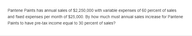 Pantene Paints has annual sales of $2,250,000 with variable expenses of 60 percent of sales
and fixed expenses per month of $25,000. By how much must annual sales increase for Pantene
Paints to have pre-tax income equal to 30 percent of sales?