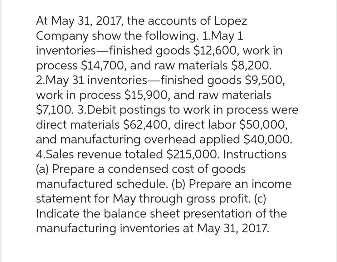 At May 31, 2017, the accounts of Lopez
Company show the following. 1. May 1
inventories-finished goods $12,600, work in
process $14,700, and raw materials $8,200.
2.May 31 inventories-finished goods $9,500,
work in process $15,900, and raw materials
$7,100. 3.Debit postings to work in process were
direct materials $62,400, direct labor $50,000,
and manufacturing overhead applied $40,000.
4.Sales revenue totaled $215,000. Instructions
(a) Prepare a condensed cost of goods
manufactured schedule. (b) Prepare an income
statement for May through gross profit. (c)
Indicate the balance sheet presentation of the
manufacturing inventories at May 31, 2017.