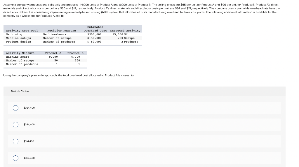 Assume a company produces and sells only two products-14,000 units of Product A and 6,000 units of Product B. The selling prices are $65 per unit for Product A and $96 per unit for Product B. Product A's direct
materials and direct labor costs per unit are $30 and $12, respectively. Product B's direct materials and direct labor costs per unit are $34 and $15, respectively. The company uses a plantwide overhead rate based on
direct labor dollars. It is considering implementing an activity-based costing (ABC) system that allocates all of its manufacturing overhead to three cost pools. The following additional information is available for the
company as a whole and for Products A and B:
Activity Cost Pool
Machining
Machine setups
Product design
Activity Measure
Machine-hours.
Number of setups
Number of products
Multiple Choice
OOO O
$364,400.
$344,400.
$314,400.
Activity Measure
Machine-hours
Using the company's plantwide approach, the total overhead cost allocated to Product A is closest to:
$384,400.
Number of setups
Number of products
Product A
9,000
50
1
Product B
6,000
150
1
Estimated
Overhead Cost Expected Activity
$300,000
15,000 MH
$150,000
$ 80,000
200 Setups
2 Products
