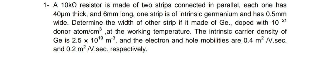 1- A 10KQ resistor is made of two strips connected in parallel, each one has
40pm thick, and 6mm long, one strip is of intrinsic germanium and has 0.5mm
wide. Determine the width of other strip if it made of Ge., doped with 10
donor atom/cm ,at the working temperature. The intrinsic carrier density of
Ge is 2.5 x 1019 m, and the electron and hole mobilities are 0.4 m2 N.sec.
and 0.2 m2 /V.sec. respectively.
21
