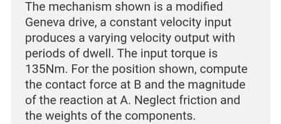 The mechanism shown is a modified
Geneva drive, a constant velocity input
produces a varying velocity output with
periods of dwell. The input torque is
135NM. For the position shown, compute
the contact force at B and the magnitude
of the reaction at A. Neglect friction and
the weights of the components.
