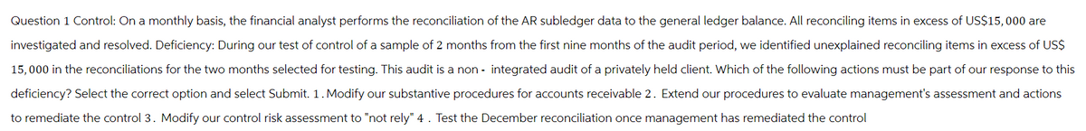 Question 1 Control: On a monthly basis, the financial analyst performs the reconciliation of the AR subledger data to the general ledger balance. All reconciling items in excess of US$15,000 are
investigated and resolved. Deficiency: During our test of control of a sample of 2 months from the first nine months of the audit period, we identified unexplained reconciling items in excess of US$
15,000 in the reconciliations for the two months selected for testing. This audit is a non- integrated audit of a privately held client. Which of the following actions must be part of our response to this
deficiency? Select the correct option and select Submit. 1. Modify our substantive procedures for accounts receivable 2. Extend our procedures to evaluate management's assessment and actions
to remediate the control 3. Modify our control risk assessment to "not rely" 4. Test the December reconciliation once management has remediated the control