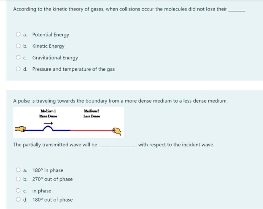 According to the kinetic theory of gases, when collisions occur the molecules did not lose their
O a.
Potential Energy
O b. Kinetic Energy
Oc.
Gravitational Energy
O d. Pressure and temperature of the gas
A pulse is traveling towards the boundary from a more dense medium to a less dense medium.
Medium 1
Medium 2
More Dense
Less Dense
The partially transmitted wave will be
with respect to the incident wave.
O a.
180° in phase
O b. 270° out of phase
O. in phase
O d. 180° out of phase
