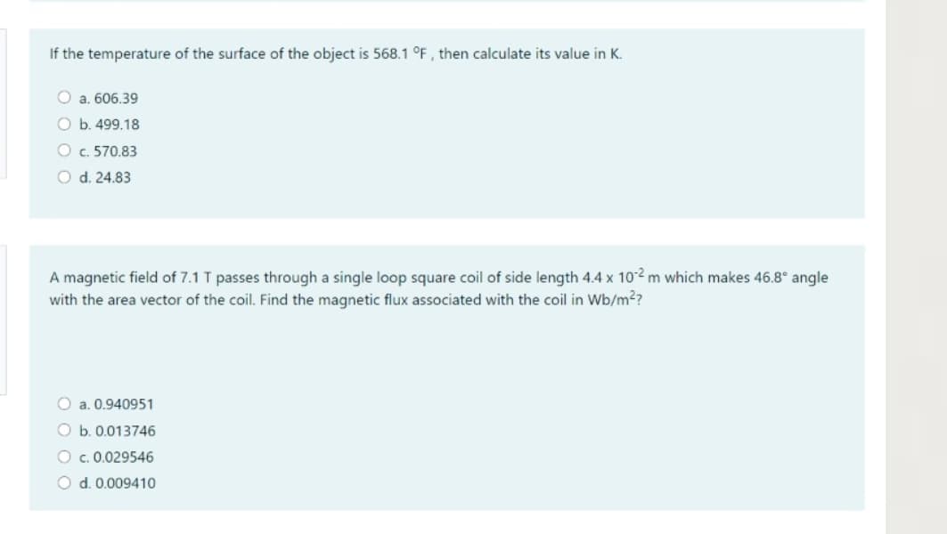 If the temperature of the surface of the object is 568.1 °F , then calculate its value in K.
O a. 606.39
O b. 499.18
O c. 570.83
O d. 24.83
A magnetic field of 7.1 T passes through a single loop square coil of side length 4.4 x 10-2 m which makes 46.8° angle
with the area vector of the coil. Find the magnetic flux associated with the coil in Wb/m²?
O a. 0.940951
O b. 0.013746
O c. 0.029546
O d. 0.009410
