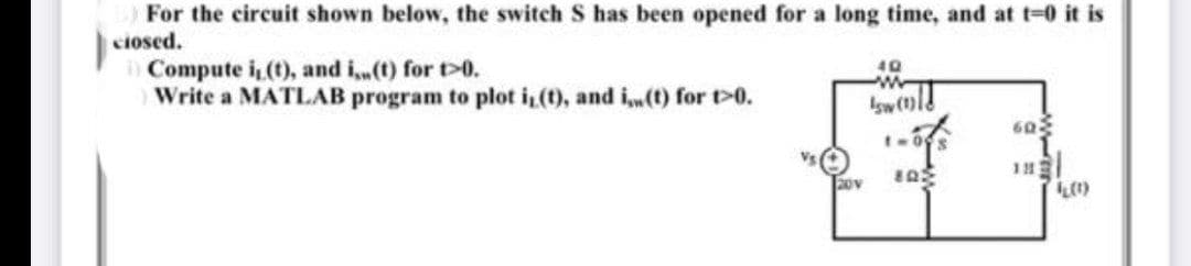 For the circuit shown below, the switch S has been opened for a long time, and at t=0 it is
closed.
Compute i, (t), and i,,(t) for t>0.
Write a MATLAB program to plot i, (t), and i(t) for t>0.
20v
40
sw
1-09
802
602
182