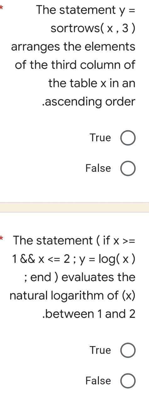 *
The statement y =
sortrows(x,
3)
arranges the elements
of the third column of
the table x in an
.ascending order
True O
False
The statement (if x >=
1 && x <= 2; y = log(x)
; end ) evaluates the
natural logarithm of (x)
.between 1 and 2
True
False O