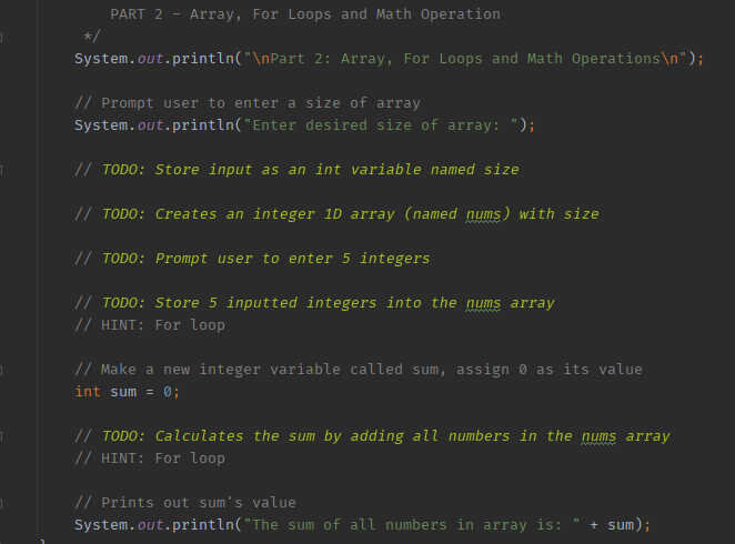 PART 2 Array, For Loops and Math Operation
System.out.println("\nPart 2: Array, For Loops and Math Operations\n");
// Prompt user to enter a size of array
System.out.println("Enter desired size of array: ");
// TODO: Store input as an int variable named size
// TODO: Creates an integer 1D array (named nums) with size
// TODO: Prompt user to enter 5 integers
// TODO: Store 5 inputted integers into the nums array
// HINT: For loop
// Make a new integer variable called sum, assign 0 as its value
int sum = 0;
// TODO: Calculates the sum by adding all numbers in the nums array
// HINT: For loop
www
// Prints out sum's value
System.out.println("The sum of all numbers in array is: + sum);