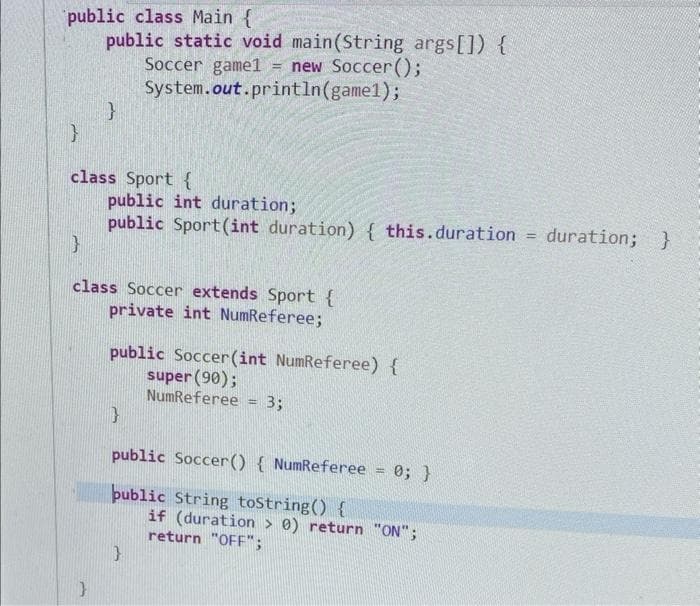 public class Main {
public static void main(String args[]) {
Soccer game1= new Soccer();
System.out.println(gamel);
}
}
class Sport {
}
public int duration;
public Sport (int duration) { this.duration = duration; }
}
class Soccer extends Sport {
private int NumReferee;
public Soccer (int NumReferee) {
super (90);
NumReferee
}
=
}
3;
public Soccer() { NumReferee
public String toString() {
= 0; }
if (duration > 0) return "ON";
return "OFF";