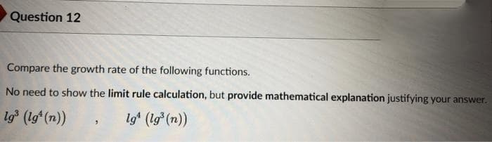 Question 12
Compare the growth rate of the following functions.
No need to show the limit rule calculation, but provide mathematical explanation justifying your answer.
lg³ (lgt (n))
lg (lg³ (n))