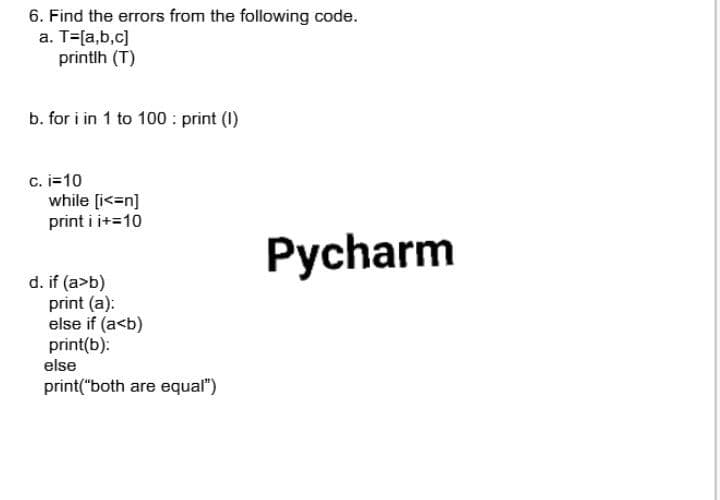 6. Find the errors from the following code.
a. T=[a,b,c]
printlh (T)
b. for i in 1 to 100 : print (1)
c. i=10
while [i<=n]
print i i+=10
Pycharm
d. if (a>b)
print (a):
else if (a<b)
print(b):
else
print("both are equal")
