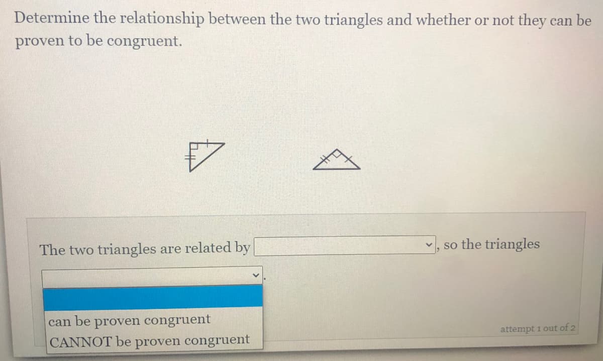 Determine the relationship between the two triangles and whether or not they can be
proven to be congruent.
The two triangles are related by
v, so the triangles
can be proven congruent
CANNOT be proven congruent
attempt 1 out of 2
