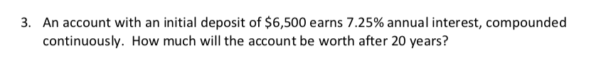 3. An account with an initial deposit of $6,500 earns 7.25% annual interest, compounded
continuously. How much will the account be worth after 20 years?
