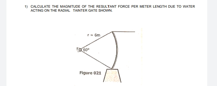 1) CALCULATE THE MAGNITUDE OF THE RESULTANT FORCE PER METER LENGTH DUE TO WATER
ACTING ON THE RADIAL TAINTER GATE SHOWN.
r= 6m
O 60°
Figure 021
