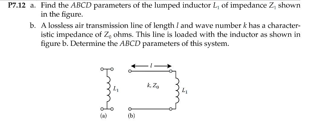 P7.12 a. Find the ABCD parameters of the lumped inductor L, of impedance Z, shown
in the figure.
b. A lossless air transmission line of length I and wave number k has a character-
istic impedance of Z, ohms. This line is loaded with the inductor as shown in
figure b. Determine the ABCD parameters of this system.
k, Zo
L1
L1
(a)
(Ь)
