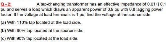 Q- 2:
pu and serves a load which draws an apparent power of 0.9 pu with 0.8 lagging power
factor. If the voltage at load terminals is 1 pu, find the voltage at the source side:
A tap-changing transformer has an effective impedance of 0.01+j 0.1
(a) With 110% tap located at the load side.
(b) With 90% tap located at the source side.
(c) With 90% tap located at the load side.
