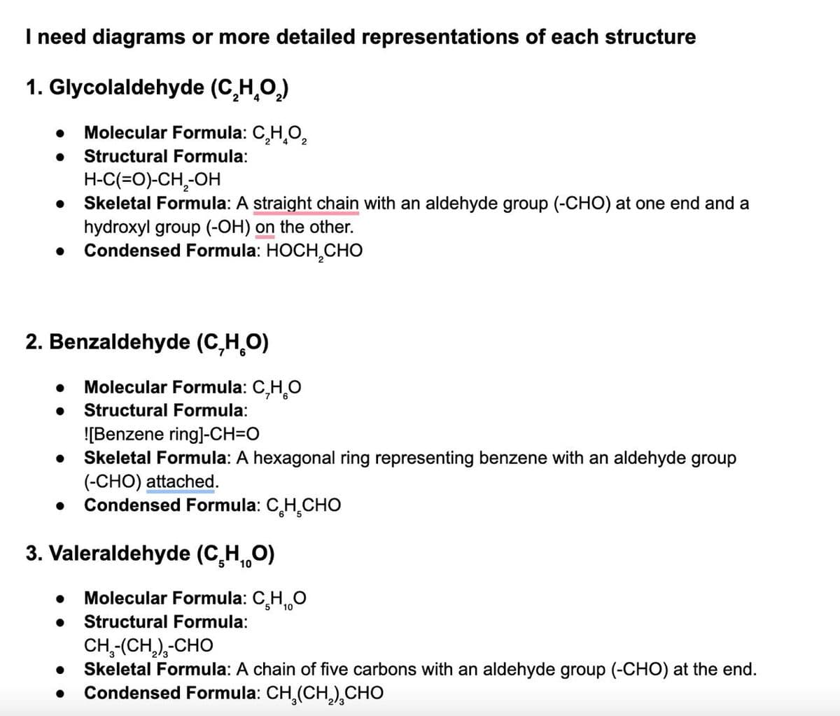 I need diagrams or more detailed representations of each structure
1. Glycolaldehyde (C₂HO₂)
•
Molecular Formula: C₂H₂O₂
Structural Formula:
H-C(=O)-CH2-OH
• Skeletal Formula: A straight chain with an aldehyde group (-CHO) at one end and a
hydroxyl group (-OH) on the other.
.
Condensed Formula: HOCH CHO
2. Benzaldehyde (CHO)
• Molecular Formula: CHO
. Structural Formula:
![Benzene ring]-CH=O
• Skeletal Formula: A hexagonal ring representing benzene with an aldehyde group
(-CHO) attached.
•
Condensed Formula: C H CHO
3. Valeraldehyde (CHO)
Molecular Formula: CH₁O
• Structural Formula:
CH,-(CH,),-CHO
• Skeletal Formula: A chain of five carbons with an aldehyde group (-CHO) at the end.
Condensed Formula: CH3(CH2) CHO
•