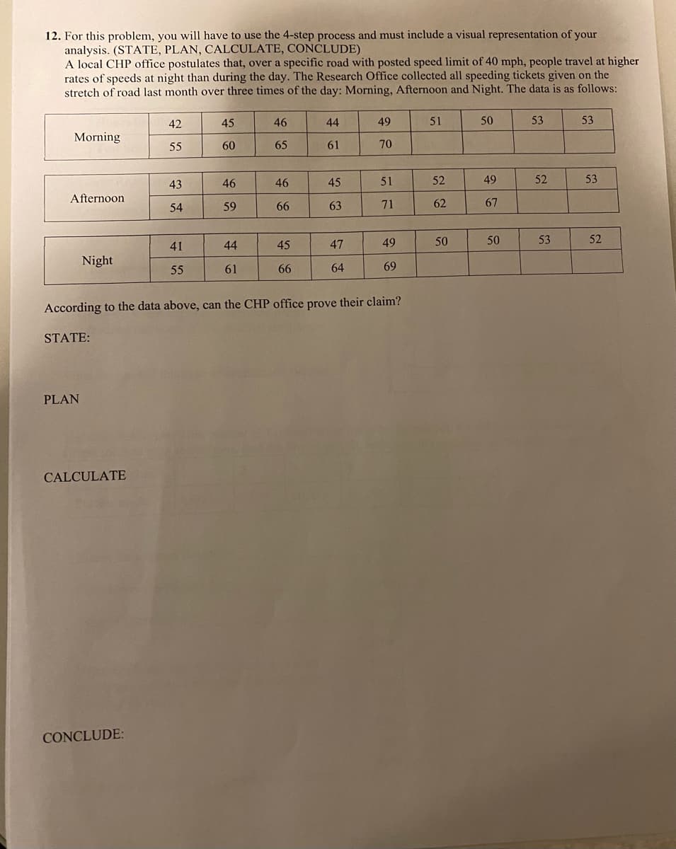 12. For this problem, you will have to use the 4-step process and must include a visual representation of your
analysis. (STATE, PLAN, CALCULATE, CONCLUDE)
A local CHP office postulates that, over a specific road with posted speed limit of 40 mph, people travel at higher
rates of speeds at night than during the day. The Research Office collected all speeding tickets given on the
stretch of road last month over three times of the day: Morning, Afternoon and Night. The data is as follows:
42
45
46
44
49
51
50
53
53
Morning
55
60
65
61
70
43
46
46
45
51
52
49
52
53
Afternoon
59
66
63
71
62
67
54
44
45
47
49
50
53
52
41
Night
55
61
66
64
69
According to the data above, can the CHP office prove their claim?
STATE:
PLAN
CALCULATE
CONCLUDE:
50
